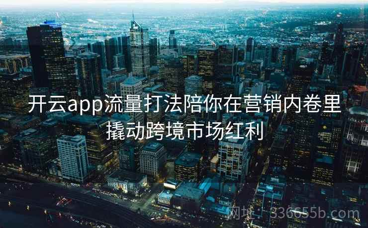 开云app流量打法陪你在营销内卷里撬动跨境市场红利 开云app流量打法陪你在营销内卷里撬动跨境市场红利