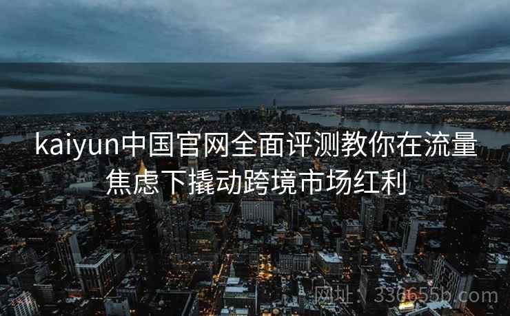 kaiyun中国官网全面评测教你在流量焦虑下撬动跨境市场红利 kaiyun中国官网全面评测教你在流量焦虑下撬动跨境市场红利