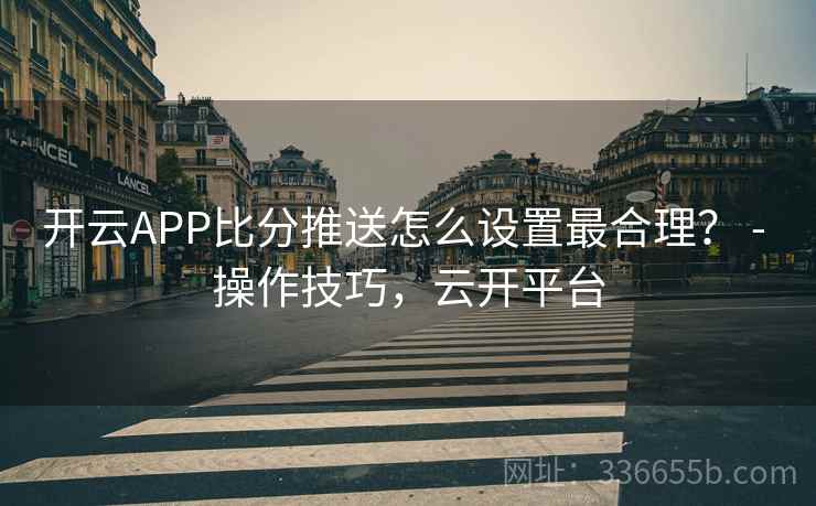 开云APP比分推送怎么设置最合理? - 操作技巧,云开平台 开云APP比分推送怎么设置最合理? - 操作技巧,云开平台