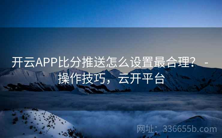 开云APP比分推送怎么设置最合理? - 操作技巧,云开平台 开云APP比分推送怎么设置最合理? - 操作技巧,云开平台