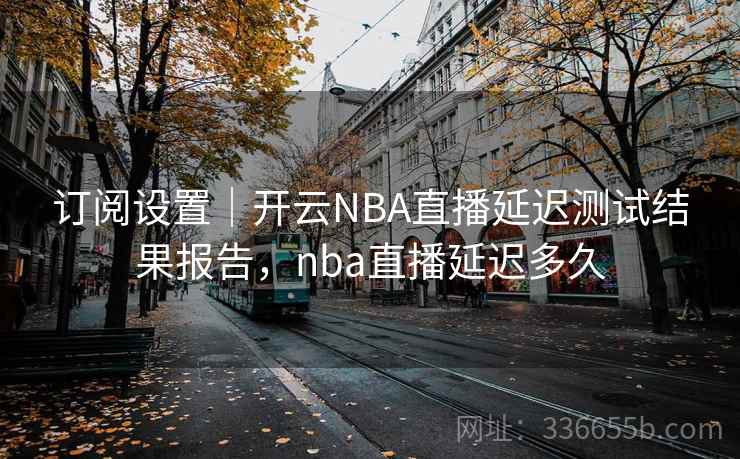订阅设置｜开云NBA直播延迟测试结果报告，nba直播延迟多久