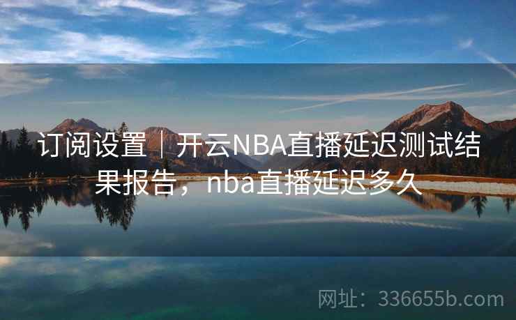 订阅设置｜开云NBA直播延迟测试结果报告，nba直播延迟多久