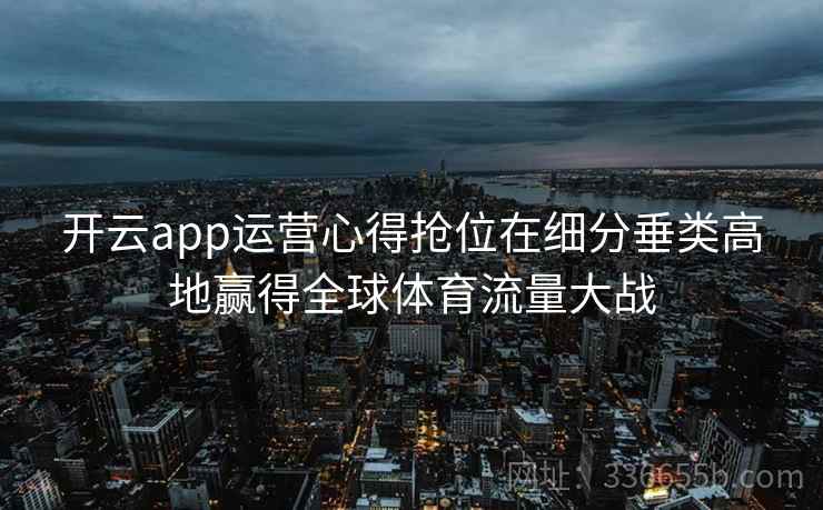 开云app运营心得抢位在细分垂类高地赢得全球体育流量大战 开云app运营心得抢位在细分垂类高地赢得全球体育流量大战