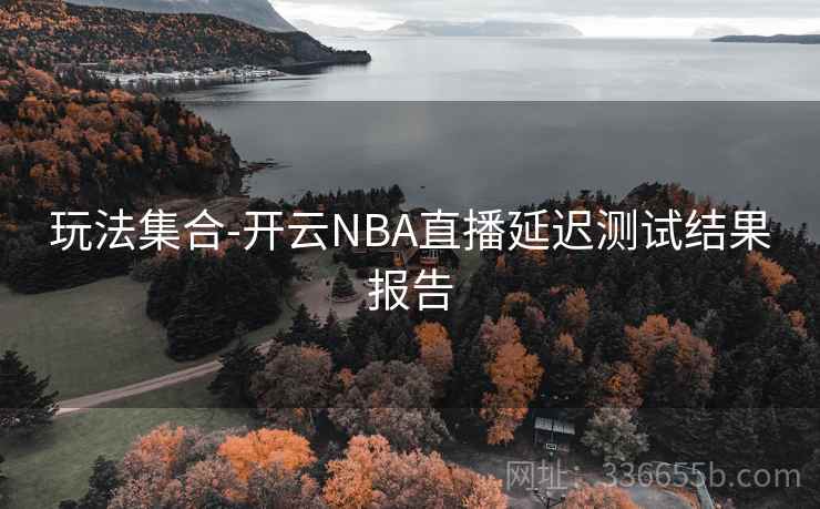 玩法集合-开云NBA直播延迟测试结果报告 玩法集合-开云NBA直播延迟测试结果报告