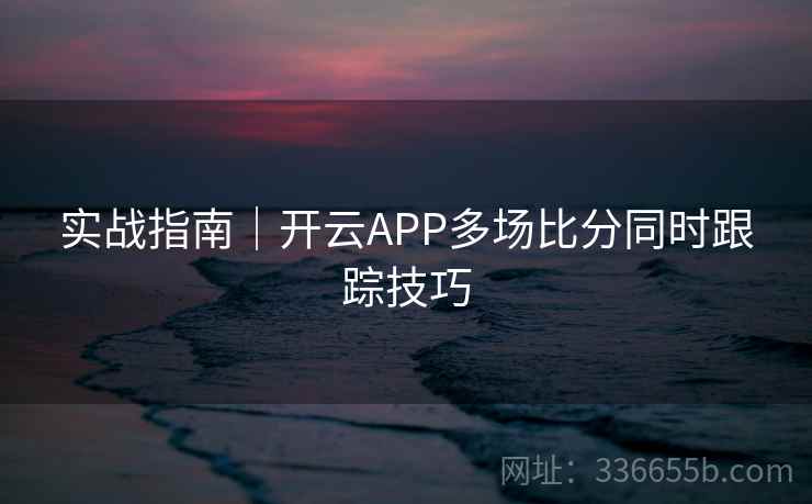 实战指南|开云APP多场比分同时跟踪技巧 实战指南|开云APP多场比分同时跟踪技巧