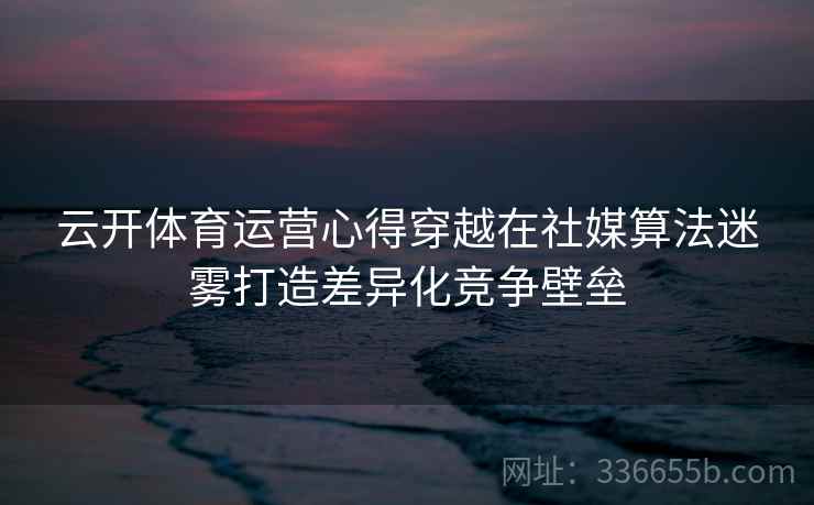 云开体育运营心得穿越在社媒算法迷雾打造差异化竞争壁垒 云开体育运营心得穿越在社媒算法迷雾打造差异化竞争壁垒