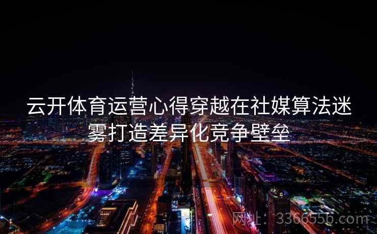 云开体育运营心得穿越在社媒算法迷雾打造差异化竞争壁垒 云开体育运营心得穿越在社媒算法迷雾打造差异化竞争壁垒