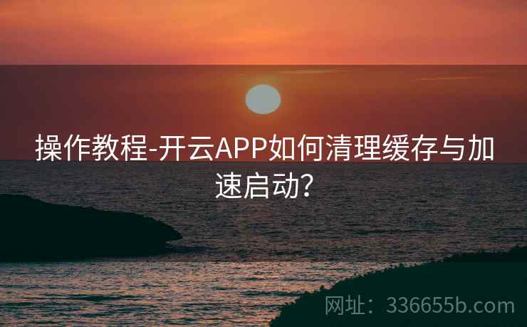 操作教程-开云APP如何清理缓存与加速启动？