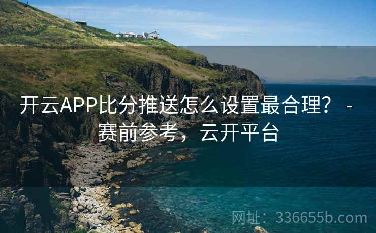开云APP比分推送怎么设置最合理? - 赛前参考,云开平台 开云APP比分推送怎么设置最合理? - 赛前参考,云开平台