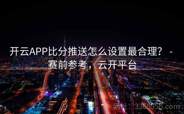 开云APP比分推送怎么设置最合理? - 赛前参考,云开平台 开云APP比分推送怎么设置最合理? - 赛前参考,云开平台