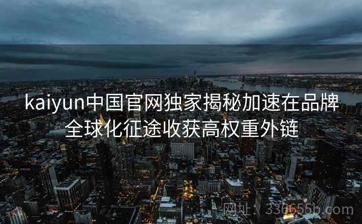 kaiyun中国官网独家揭秘加速在品牌全球化征途收获高权重外链 kaiyun中国官网独家揭秘加速在品牌全球化征途收获高权重外链