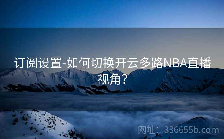 订阅设置-如何切换开云多路NBA直播视角? 订阅设置-如何切换开云多路NBA直播视角?