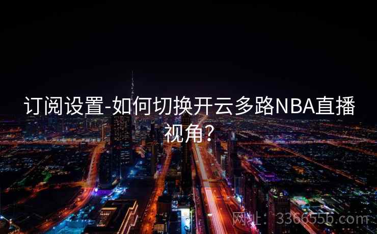 订阅设置-如何切换开云多路NBA直播视角? 订阅设置-如何切换开云多路NBA直播视角?