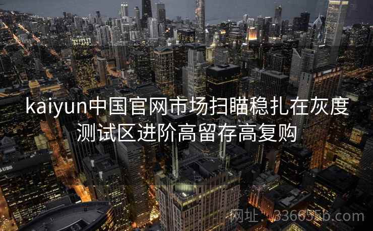 kaiyun中国官网市场扫瞄稳扎在灰度测试区进阶高留存高复购 kaiyun中国官网市场扫瞄稳扎在灰度测试区进阶高留存高复购